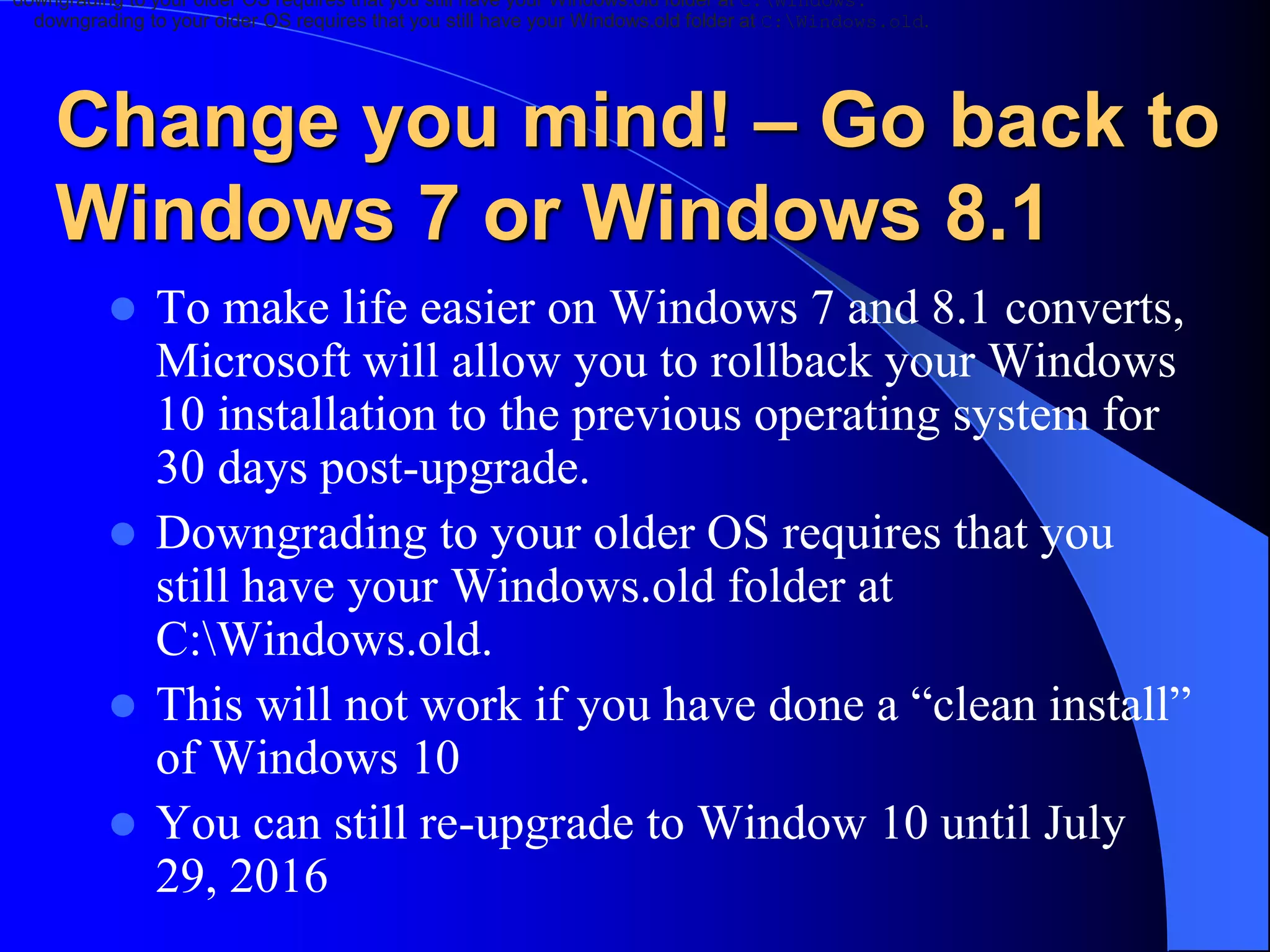 Change you mind! – Go back to
Windows 7 or Windows 8.1
 To make life easier on Windows 7 and 8.1 converts,
Microsoft will allow you to rollback your Windows
10 installation to the previous operating system for
30 days post-upgrade.
 Downgrading to your older OS requires that you
still have your Windows.old folder at
C:Windows.old.
 This will not work if you have done a “clean install”
of Windows 10
 You can still re-upgrade to Window 10 until July
29, 2016
downgrading to your older OS requires that you still have your Windows.old folder at C:Windows.
downgrading to your older OS requires that you still have your Windows.old folder at C:Windows.old.
 