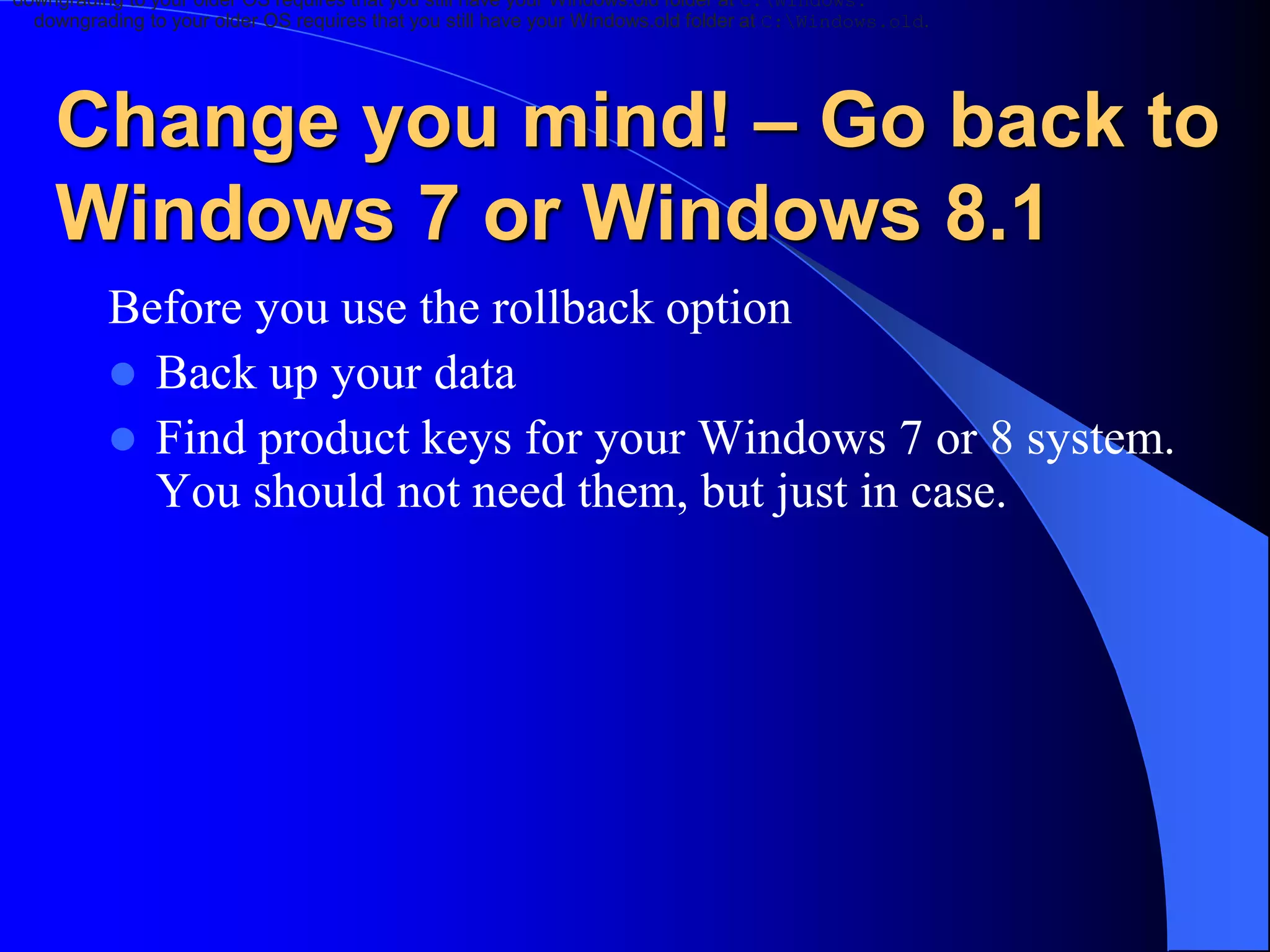 Change you mind! – Go back to
Windows 7 or Windows 8.1
Before you use the rollback option
 Back up your data
 Find product keys for your Windows 7 or 8 system.
You should not need them, but just in case.
downgrading to your older OS requires that you still have your Windows.old folder at C:Windows.
downgrading to your older OS requires that you still have your Windows.old folder at C:Windows.old.
 