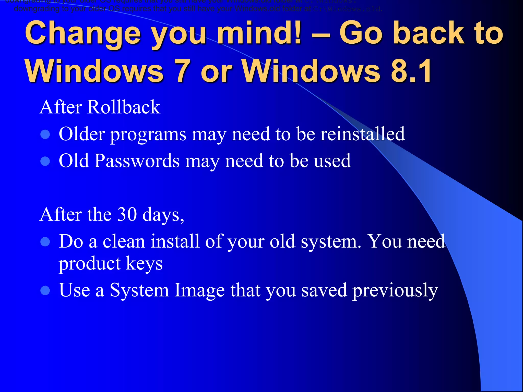 Change you mind! – Go back to
Windows 7 or Windows 8.1
After Rollback
 Older programs may need to be reinstalled
 Old Passwords may need to be used
After the 30 days,
 Do a clean install of your old system. You need
product keys
 Use a System Image that you saved previously
downgrading to your older OS requires that you still have your Windows.old folder at C:Windows.
downgrading to your older OS requires that you still have your Windows.old folder at C:Windows.old.
 