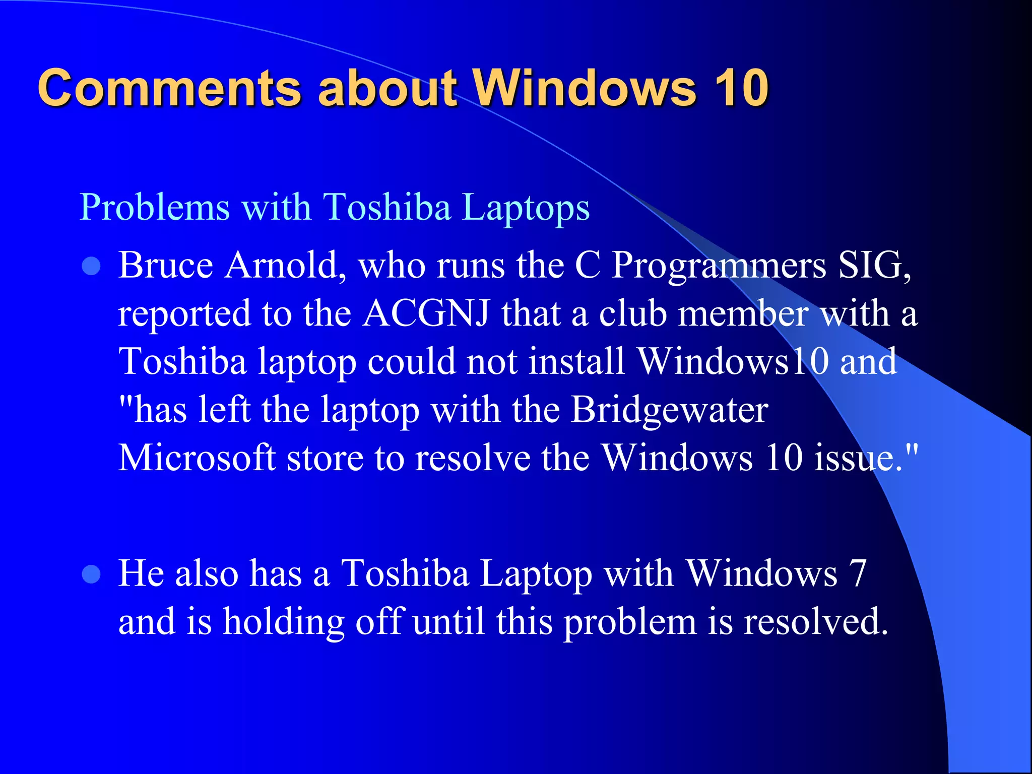 Comments about Windows 10
Problems with Toshiba Laptops
 Bruce Arnold, who runs the C Programmers SIG,
reported to the ACGNJ that a club member with a
Toshiba laptop could not install Windows10 and
"has left the laptop with the Bridgewater
Microsoft store to resolve the Windows 10 issue."
 He also has a Toshiba Laptop with Windows 7
and is holding off until this problem is resolved.
 