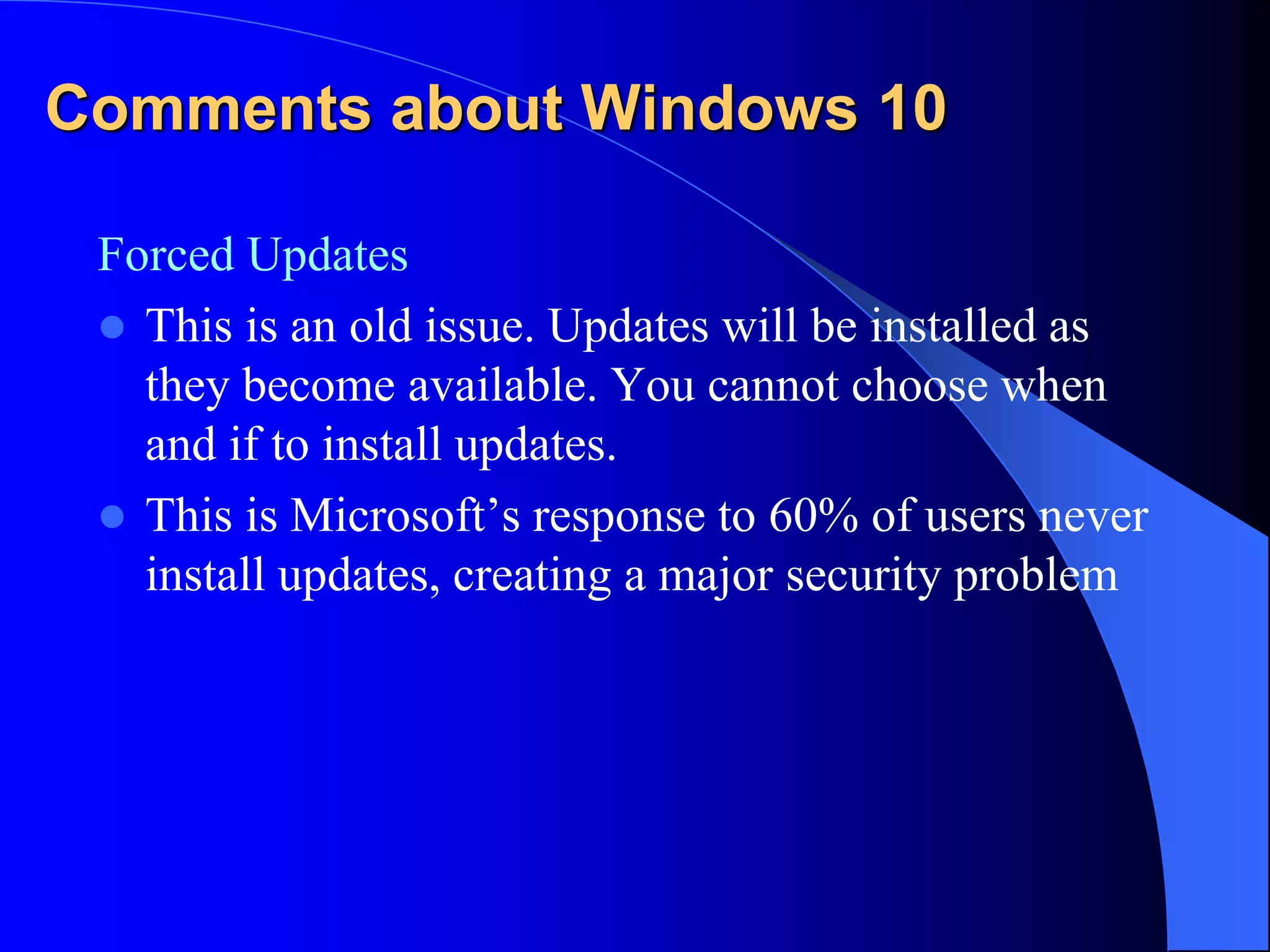 Comments about Windows 10
Forced Updates
 This is an old issue. Updates will be installed as
they become available. You cannot choose when
and if to install updates.
 This is Microsoft’s response to 60% of users never
install updates, creating a major security problem
 