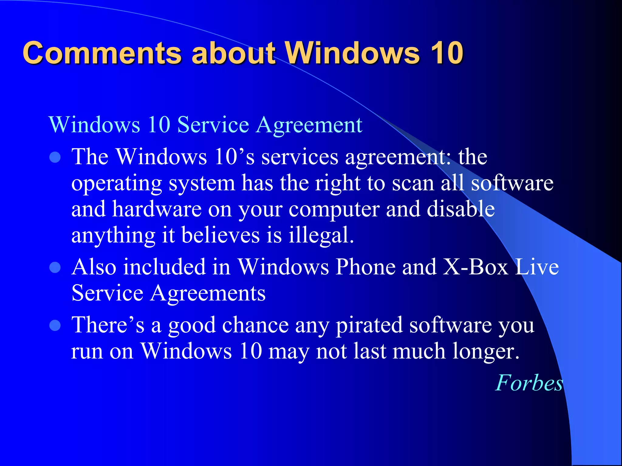 Comments about Windows 10
Windows 10 Service Agreement
 The Windows 10’s services agreement: the
operating system has the right to scan all software
and hardware on your computer and disable
anything it believes is illegal.
 Also included in Windows Phone and X-Box Live
Service Agreements
 There’s a good chance any pirated software you
run on Windows 10 may not last much longer.
Forbes
 