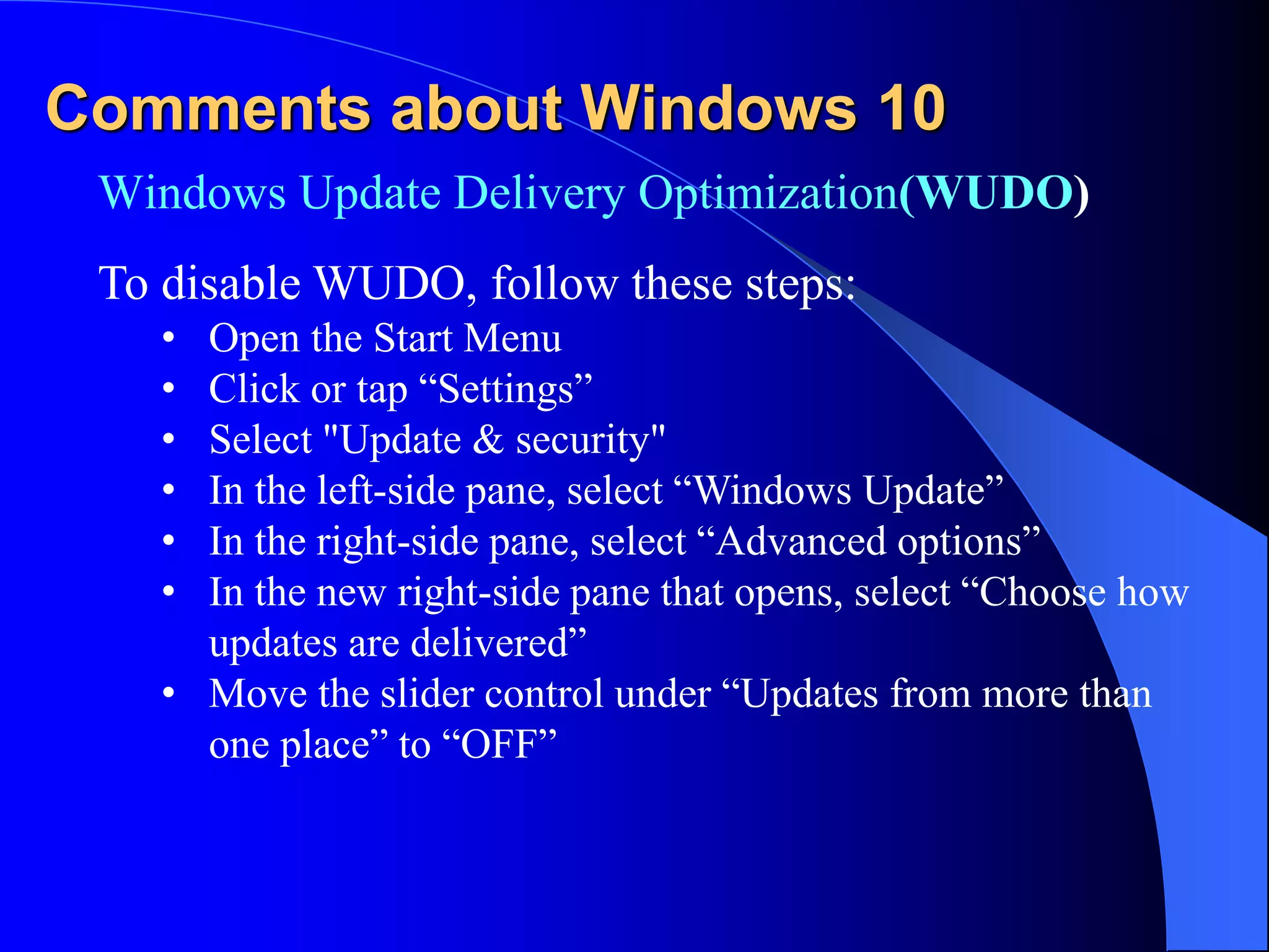 Comments about Windows 10
Windows Update Delivery Optimization(WUDO)
To disable WUDO, follow these steps:
• Open the Start Menu
• Click or tap “Settings”
• Select "Update & security"
• In the left-side pane, select “Windows Update”
• In the right-side pane, select “Advanced options”
• In the new right-side pane that opens, select “Choose how
updates are delivered”
• Move the slider control under “Updates from more than
one place” to “OFF”
 