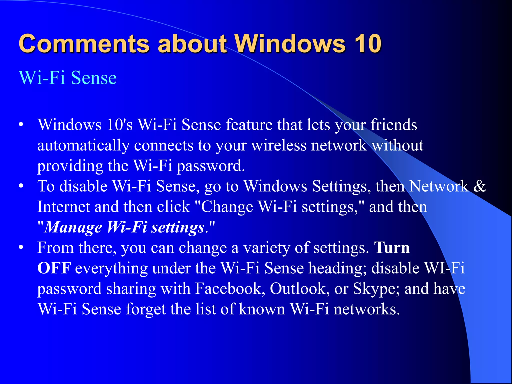 Comments about Windows 10
Wi-Fi Sense
• Windows 10's Wi-Fi Sense feature that lets your friends
automatically connects to your wireless network without
providing the Wi-Fi password.
• To disable Wi-Fi Sense, go to Windows Settings, then Network &
Internet and then click "Change Wi-Fi settings," and then
"Manage Wi-Fi settings."
• From there, you can change a variety of settings. Turn
OFF everything under the Wi-Fi Sense heading; disable WI-Fi
password sharing with Facebook, Outlook, or Skype; and have
Wi-Fi Sense forget the list of known Wi-Fi networks.
 
