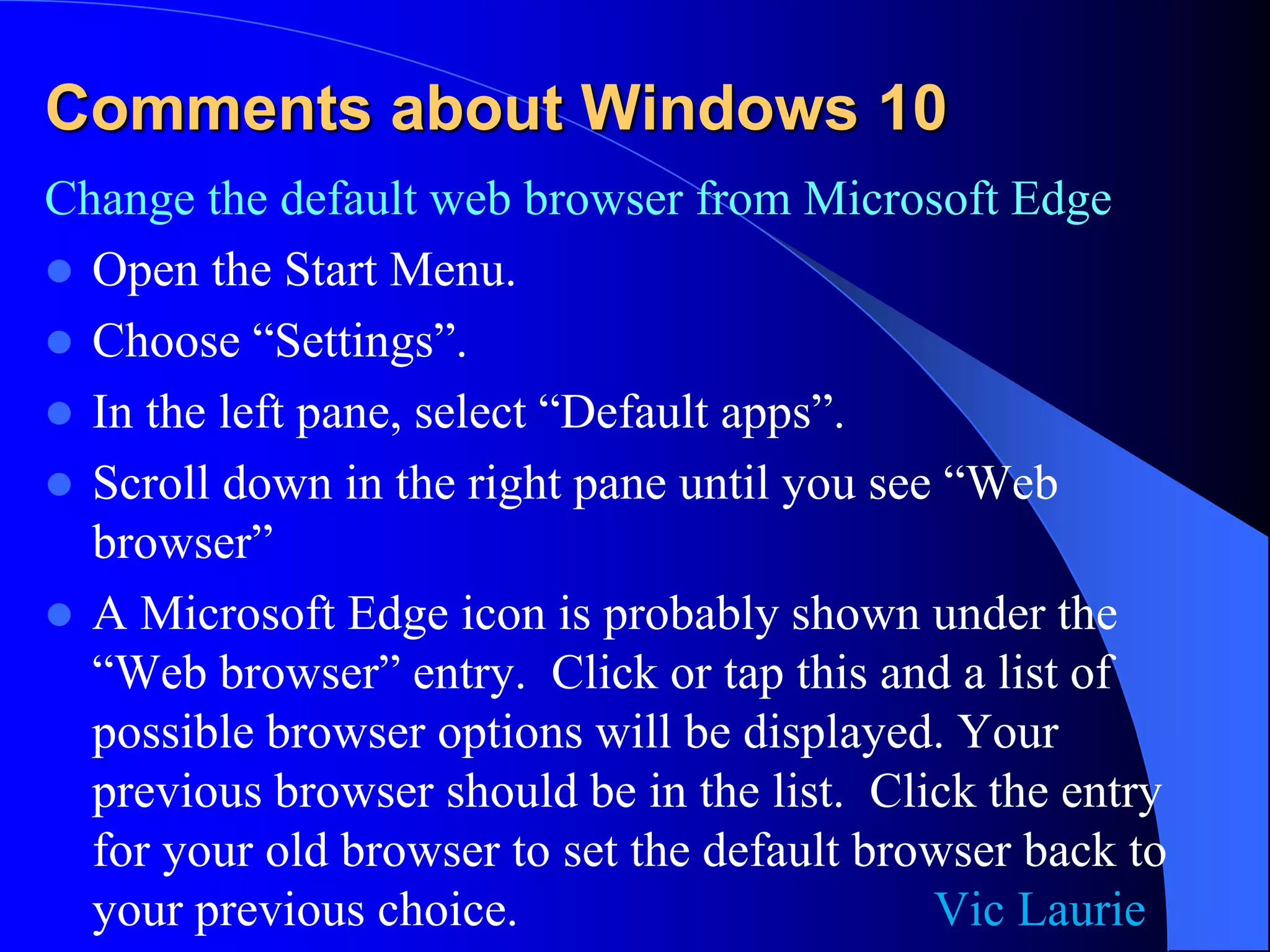 Comments about Windows 10
Change the default web browser from Microsoft Edge
 Open the Start Menu.
 Choose “Settings”.
 In the left pane, select “Default apps”.
 Scroll down in the right pane until you see “Web
browser”
 A Microsoft Edge icon is probably shown under the
“Web browser” entry. Click or tap this and a list of
possible browser options will be displayed. Your
previous browser should be in the list. Click the entry
for your old browser to set the default browser back to
your previous choice. Vic Laurie
 