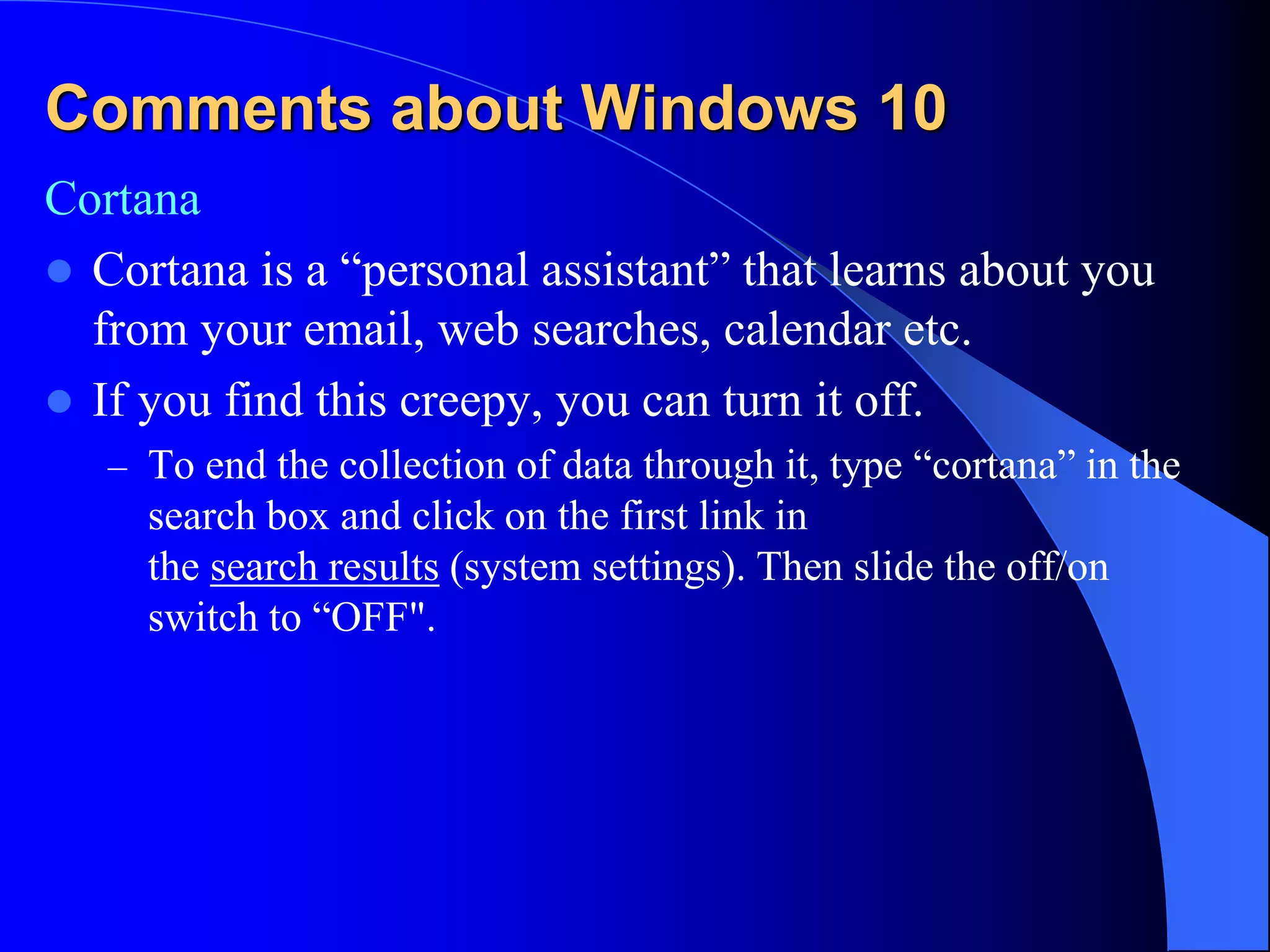 Comments about Windows 10
Cortana
 Cortana is a “personal assistant” that learns about you
from your email, web searches, calendar etc.
 If you find this creepy, you can turn it off.
– To end the collection of data through it, type “cortana” in the
search box and click on the first link in
the search results (system settings). Then slide the off/on
switch to “OFF".
 