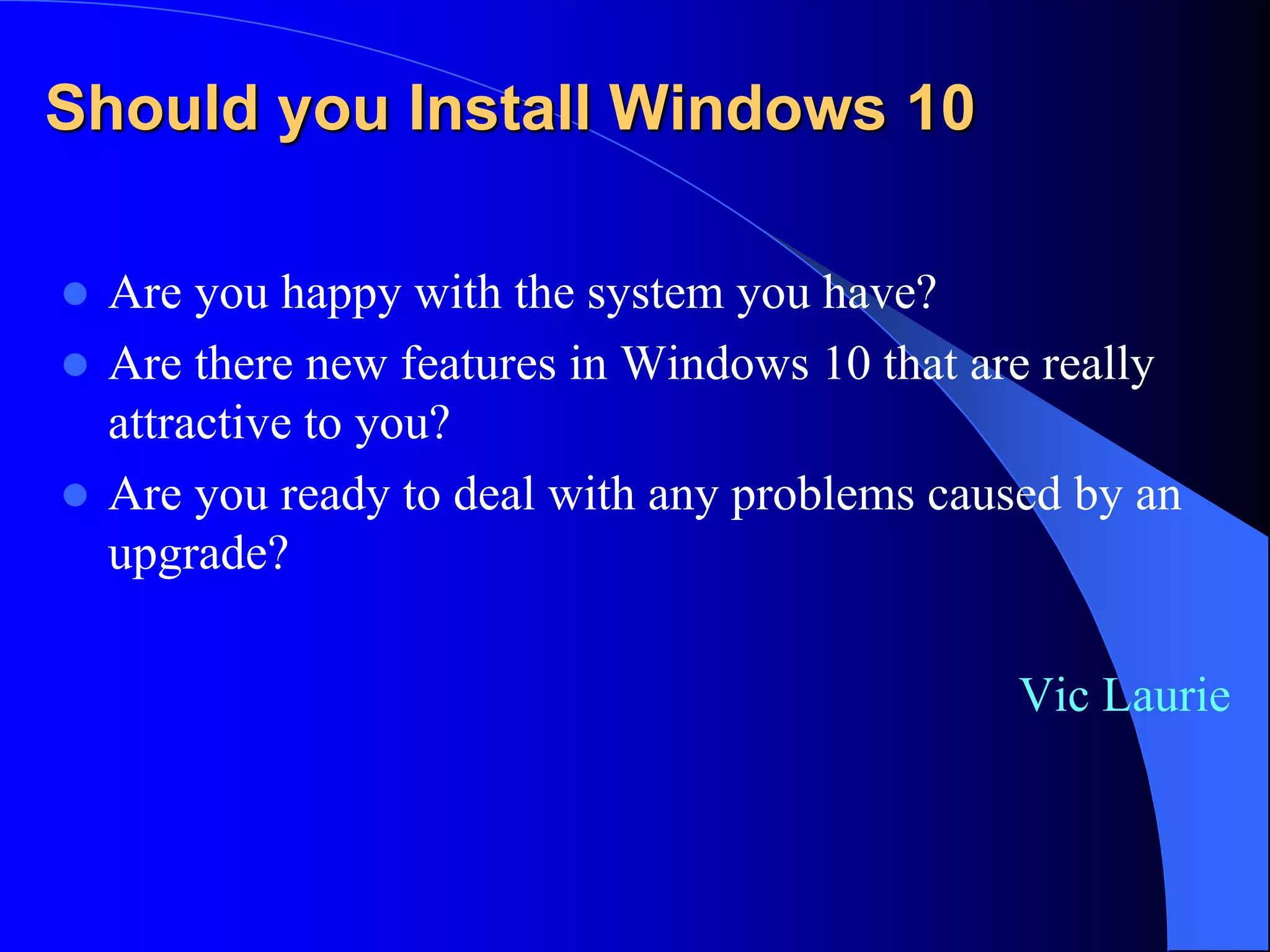 Should you Install Windows 10
 Are you happy with the system you have?
 Are there new features in Windows 10 that are really
attractive to you?
 Are you ready to deal with any problems caused by an
upgrade?
Vic Laurie
 