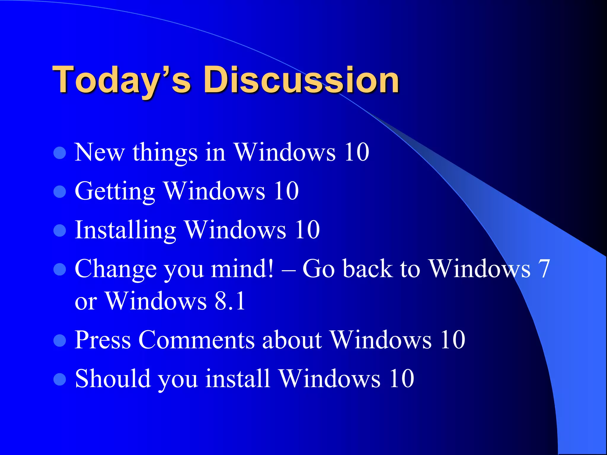 Today’s Discussion
 New things in Windows 10
 Getting Windows 10
 Installing Windows 10
 Change you mind! – Go back to Windows 7
or Windows 8.1
 Press Comments about Windows 10
 Should you install Windows 10
 