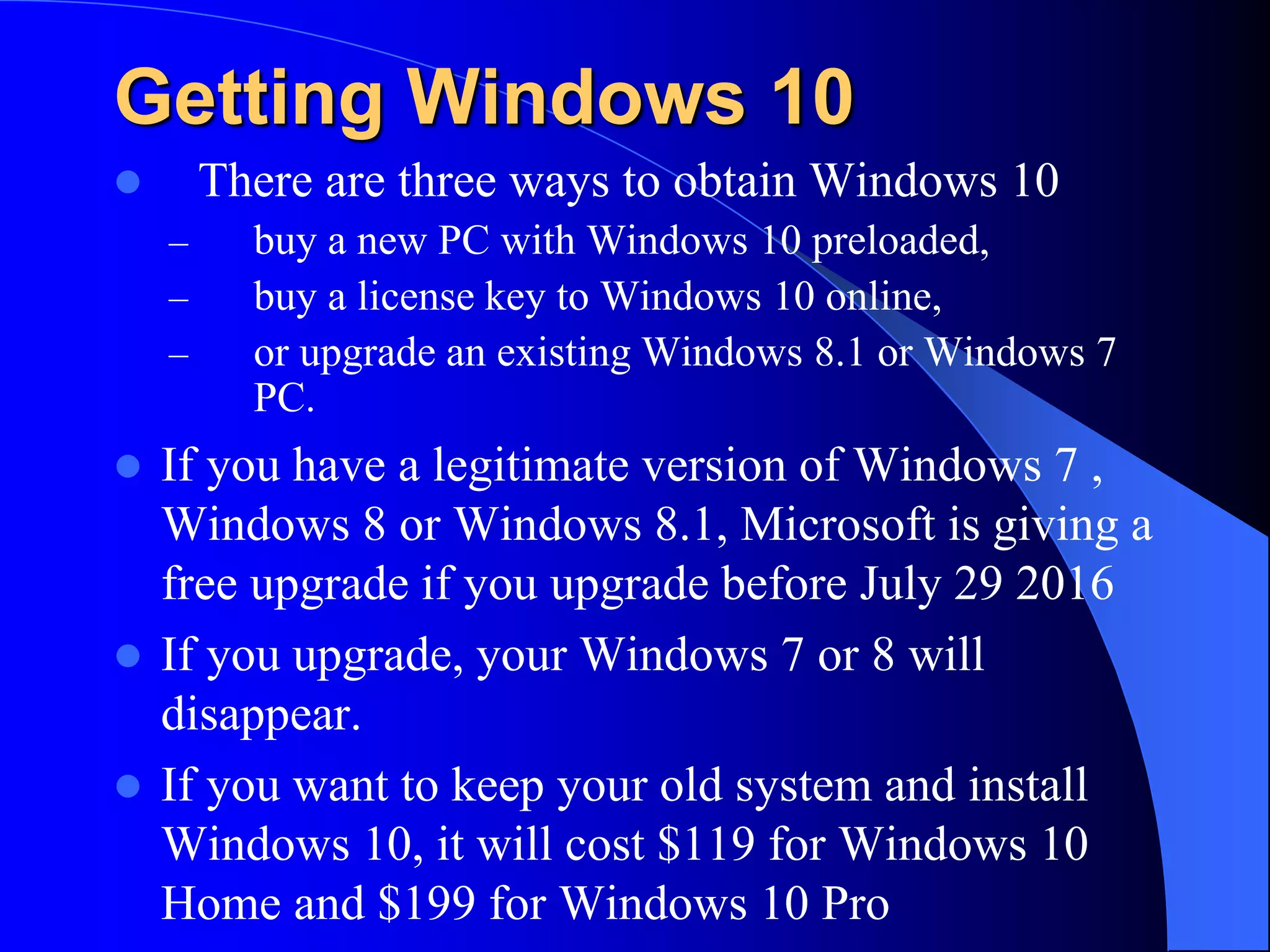 Getting Windows 10
 There are three ways to obtain Windows 10
– buy a new PC with Windows 10 preloaded,
– buy a license key to Windows 10 online,
– or upgrade an existing Windows 8.1 or Windows 7
PC.
 If you have a legitimate version of Windows 7 ,
Windows 8 or Windows 8.1, Microsoft is giving a
free upgrade if you upgrade before July 29 2016
 If you upgrade, your Windows 7 or 8 will
disappear.
 If you want to keep your old system and install
Windows 10, it will cost $119 for Windows 10
Home and $199 for Windows 10 Pro
 