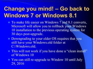 Change you mind! – Go back to
Windows 7 or Windows 8.1
 To make life easier on Windows 7 and 8.1 converts,
Microsoft will allow you to rollback your Windows
10 installation to the previous operating system for
30 days post-upgrade.
 Downgrading to your older OS requires that you
still have your Windows.old folder at
C:Windows.old.
 This will not work if you have done a “clean install”
of Windows 10
 You can still re-upgrade to Window 10 until July
29, 2016
downgrading to your older OS requires that you still have your Windows.old folder at C:Windows.
downgrading to your older OS requires that you still have your Windows.old folder at C:Windows.old.
 