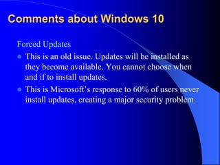 Comments about Windows 10
Forced Updates
 This is an old issue. Updates will be installed as
they become available. You cannot choose when
and if to install updates.
 This is Microsoft’s response to 60% of users never
install updates, creating a major security problem
 