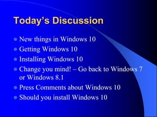 Today’s Discussion
 New things in Windows 10
 Getting Windows 10
 Installing Windows 10
 Change you mind! – Go back to Windows 7
or Windows 8.1
 Press Comments about Windows 10
 Should you install Windows 10
 
