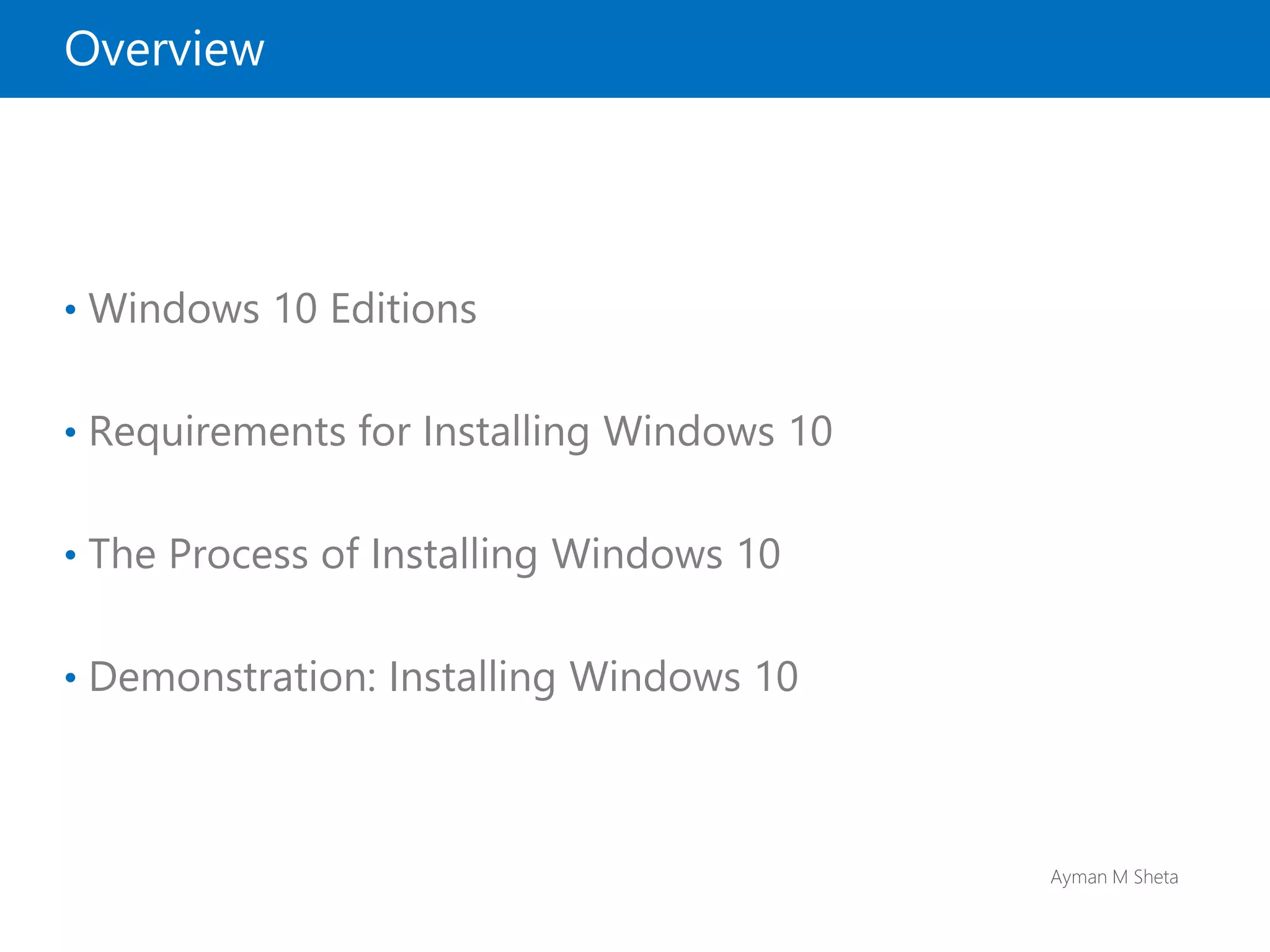 Ayman M Sheta
Overview
• Windows 10 Editions
• Requirements for Installing Windows 10
• The Process of Installing Windows 10
• Demonstration: Installing Windows 10
 