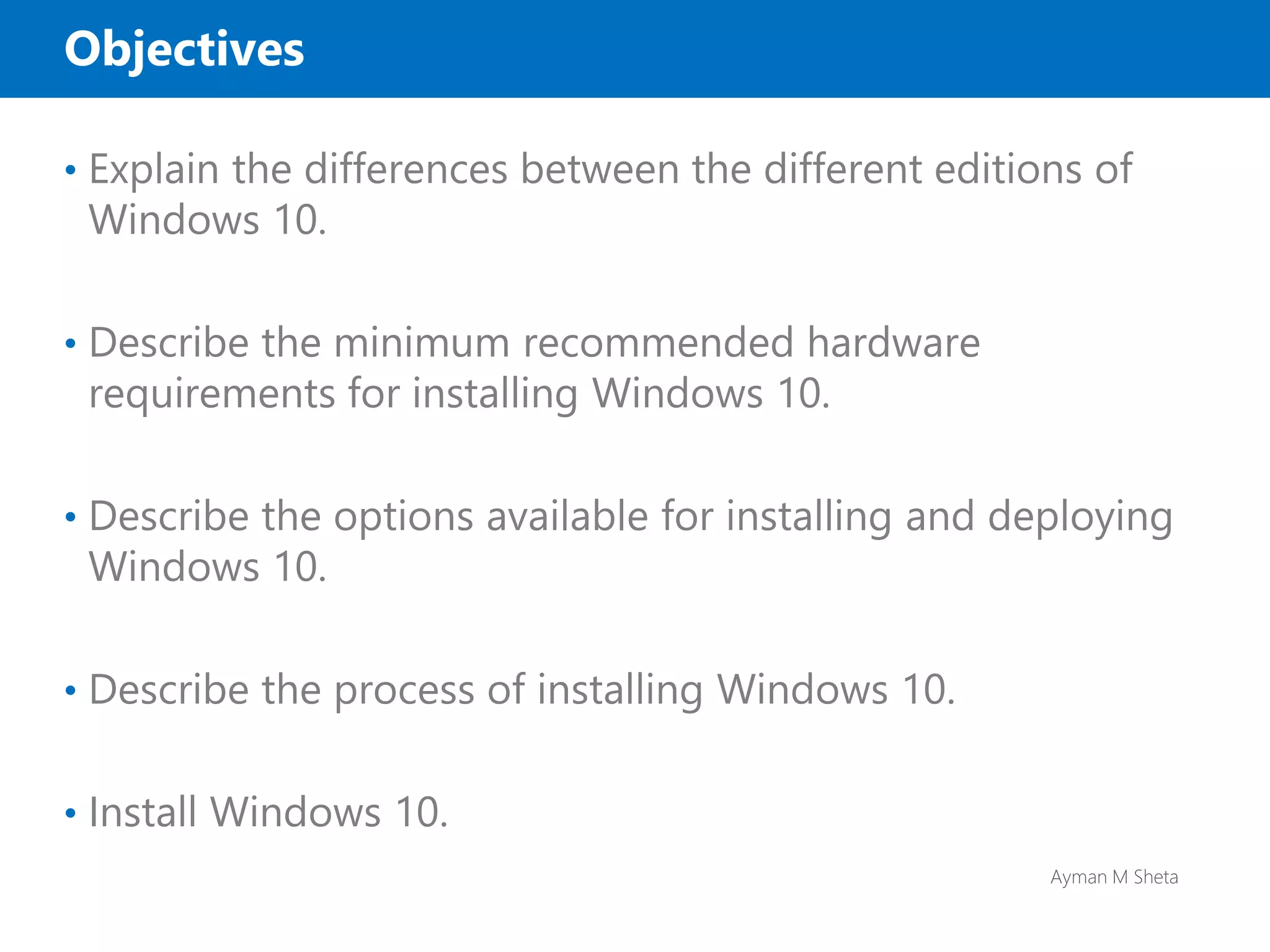 Ayman M Sheta
Objectives
• Explain the differences between the different editions of
Windows 10.
• Describe the minimum recommended hardware
requirements for installing Windows 10.
• Describe the options available for installing and deploying
Windows 10.
• Describe the process of installing Windows 10.
• Install Windows 10.
 