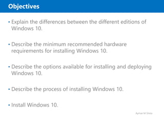 Ayman M Sheta
Objectives
• Explain the differences between the different editions of
Windows 10.
• Describe the minimum recommended hardware
requirements for installing Windows 10.
• Describe the options available for installing and deploying
Windows 10.
• Describe the process of installing Windows 10.
• Install Windows 10.
 