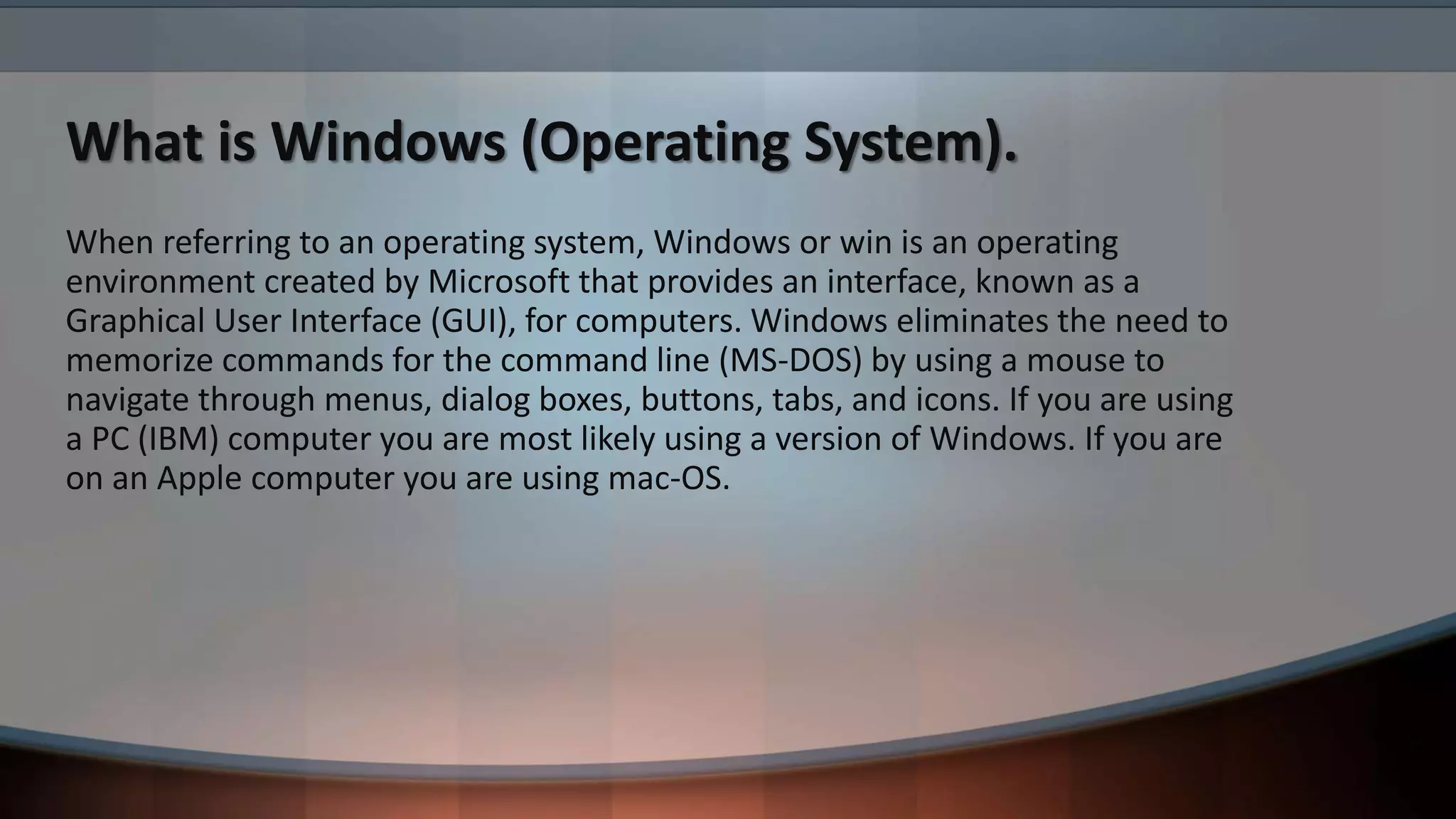 What is Windows (Operating System).
When referring to an operating system, Windows or win is an operating
environment created by Microsoft that provides an interface, known as a
Graphical User Interface (GUI), for computers. Windows eliminates the need to
memorize commands for the command line (MS-DOS) by using a mouse to
navigate through menus, dialog boxes, buttons, tabs, and icons. If you are using
a PC (IBM) computer you are most likely using a version of Windows. If you are
on an Apple computer you are using mac-OS.
 