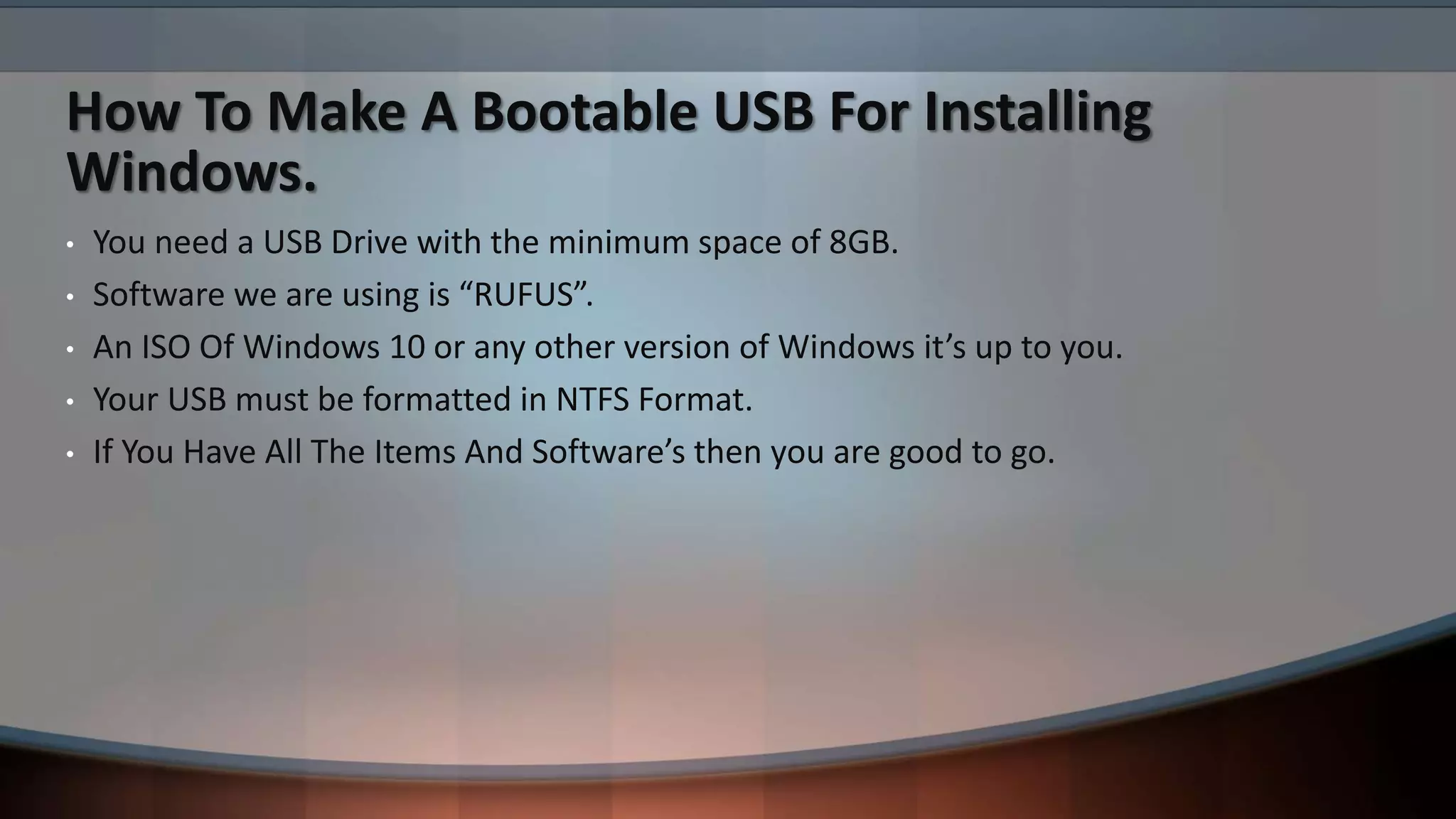 How To Make A Bootable USB For Installing
Windows.
• You need a USB Drive with the minimum space of 8GB.
• Software we are using is “RUFUS”.
• An ISO Of Windows 10 or any other version of Windows it’s up to you.
• Your USB must be formatted in NTFS Format.
• If You Have All The Items And Software’s then you are good to go.
 