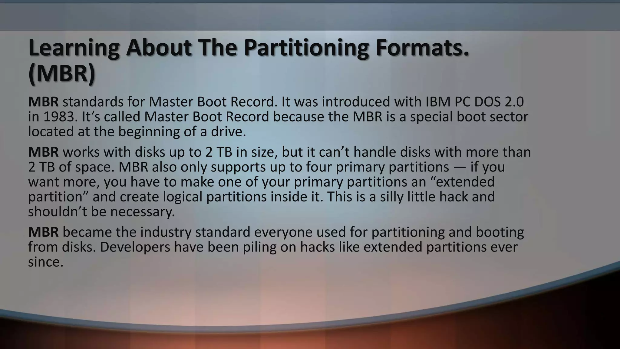Learning About The Partitioning Formats.
(MBR)
MBR standards for Master Boot Record. It was introduced with IBM PC DOS 2.0
in 1983. It’s called Master Boot Record because the MBR is a special boot sector
located at the beginning of a drive.
MBR works with disks up to 2 TB in size, but it can’t handle disks with more than
2 TB of space. MBR also only supports up to four primary partitions — if you
want more, you have to make one of your primary partitions an “extended
partition” and create logical partitions inside it. This is a silly little hack and
shouldn’t be necessary.
MBR became the industry standard everyone used for partitioning and booting
from disks. Developers have been piling on hacks like extended partitions ever
since.
 
