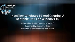 Installing Windows 10 And Creating A
Bootable USB For Windows 10
Presented By: Arsalan Qureshi (D-16-TE-09)
Supervised By: Engr. Imran Khan
Presented To: Telecommunication Batch 18
 