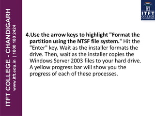 4.Use the arrow keys to highlight "Format the
partition using the NTSF file system." Hit the
"Enter" key. Wait as the installer formats the
drive. Then, wait as the installer copies the
Windows Server 2003 files to your hard drive.
A yellow progress bar will show you the
progress of each of these processes.
 