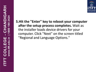5.Hit the "Enter" key to reboot your computer
after the setup process completes. Wait as
the installer loads device drivers for your
computer. Click "Next" on the screen titled
"Regional and Language Options."
 