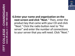 6.Enter your name and organization on the
next screen and click "Next." Then, enter the
product key that came with your CD and click
"Next." Click the radio button next to "Per
server" and enter the number of connections
to your server that you will need. Click "Next."
 