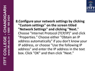 8.Configure your network settings by clicking
"Custom settings" on the screen titled
"Network Settings" and clicking "Next."
Choose "Internet Protocol (TCP/IP)" and click
"Properties." Choose either "Obtain an IP
address automatically" if you don't know your
IP address, or choose "Use the following IP
address" and enter the IP address in the text
box. Click "OK" and then click "Next."
 