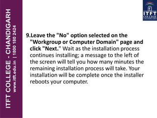 9.Leave the "No" option selected on the
"Workgroup or Computer Domain" page and
click "Next." Wait as the installation process
continues installing; a message to the left of
the screen will tell you how many minutes the
remaining installation process will take. Your
installation will be complete once the installer
reboots your computer.
 