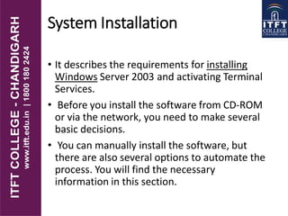 System Installation
• It describes the requirements for installing
Windows Server 2003 and activating Terminal
Services.
• Before you install the software from CD-ROM
or via the network, you need to make several
basic decisions.
• You can manually install the software, but
there are also several options to automate the
process. You will find the necessary
information in this section.
 