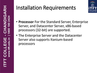 Installation Requirements
• Processor For the Standard Server, Enterprise
Server, and Datacenter Server, x86-based
processors (32-bit) are supported.
• The Enterprise Server and the Datacenter
Server also supports Itanium-based
processors
 