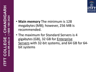 • Main memory The minimum is 128
megabytes (MB); however, 256 MB is
recommended.
• The maximum for Standard Servers is 4
gigabytes (GB), 32 GB for Enterprise
Servers with 32-bit systems, and 64 GB for 64-
bit systems
 