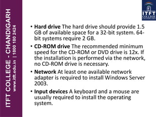 • Hard drive The hard drive should provide 1.5
GB of available space for a 32-bit system. 64-
bit systems require 2 GB.
• CD-ROM drive The recommended minimum
speed for the CD-ROM or DVD drive is 12x. If
the installation is performed via the network,
no CD-ROM drive is necessary.
• Network At least one available network
adapter is required to install Windows Server
2003.
• Input devices A keyboard and a mouse are
usually required to install the operating
system.
 
