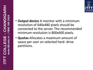 • Output device A monitor with a minimum
resolution of 640x480 pixels should be
connected to the server. The recommended
minimum resolution is 800x600 pixels.
• Quotas Allocates a maximum amount of
space per user on selected hard- drive
partitions.
 