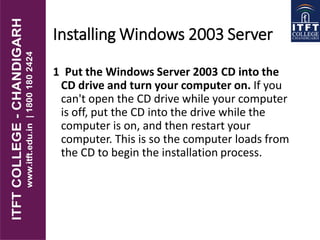 Installing Windows 2003 Server
1 Put the Windows Server 2003 CD into the
CD drive and turn your computer on. If you
can't open the CD drive while your computer
is off, put the CD into the drive while the
computer is on, and then restart your
computer. This is so the computer loads from
the CD to begin the installation process.
 