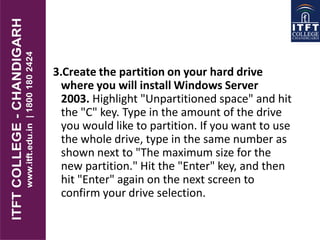 3.Create the partition on your hard drive
where you will install Windows Server
2003. Highlight "Unpartitioned space" and hit
the "C" key. Type in the amount of the drive
you would like to partition. If you want to use
the whole drive, type in the same number as
shown next to "The maximum size for the
new partition." Hit the "Enter" key, and then
hit "Enter" again on the next screen to
confirm your drive selection.
 