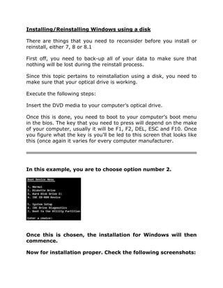 Installing/Reinstalling Windows using a disk
There are things that you need to reconsider before you install or
reinstall, either 7, 8 or 8.1
First off, you need to back-up all of your data to make sure that
nothing will be lost during the reinstall process.
Since this topic pertains to reinstallation using a disk, you need to
make sure that your optical drive is working.
Execute the following steps:
Insert the DVD media to your computer’s optical drive.
Once this is done, you need to boot to your computer’s boot menu
in the bios. The key that you need to press will depend on the make
of your computer, usually it will be F1, F2, DEL, ESC and F10. Once
you figure what the key is you'll be led to this screen that looks like
this (once again it varies for every computer manufacturer.
In this example, you are to choose option number 2.
Once this is chosen, the installation for Windows will then
commence.
Now for installation proper. Check the following screenshots:
 