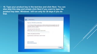  18. Type your product key in the text-box and click Next. You can
also skip this step and simply click Next if you want to type the
product key later. Windows will run only for 30 days if you do
that.
 