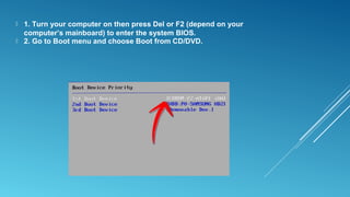  1. Turn your computer on then press Del or F2 (depend on your
computer’s mainboard) to enter the system BIOS.
 2. Go to Boot menu and choose Boot from CD/DVD.
 