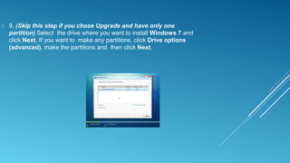  9. (Skip this step if you chose Upgrade and have only one
partition) Select the drive where you want to install Windows 7 and
click Next. If you want to make any partitions, click Drive options
(advanced), make the partitions and then click Next.
 