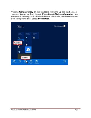 PREPARED BY RAVI KUMAR LANKE Page 13
Pressing Windows Key on the keyboard will bring up the start screen
(formerly known as Start Menu). If you Right-Click on Computer, you
will see the new right-click menu is on the bottom of the screen instead
of in a dropdown box. Select Properties.
 