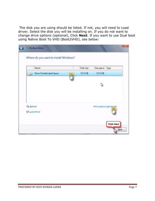 PREPARED BY RAVI KUMAR LANKE Page 7
The disk you are using should be listed. If not, you will need to Load
driver. Select the disk you will be installing on. If you do not want to
change drive options (optional), Click Next. If you want to use Dual boot
using Native Boot To VHD (Boot2VHD), see below:
 
