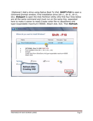 PREPARED BY RAVI KUMAR LANKE Page 9
[Optional:] Add a drive using Native Boot To Vhd: SHIFT-F10 to open a
command prompt window; Find installation drive (dir c:, dir d:, dir e:,
etc). Diskpart to open the Disk Partition Utility (the first four lines below
are all the same command and must run on the same line, separated
here to make it easier to read).Create vdisk file=e:BootDemo.vhd
type=expandable maximum=40000. Attach disk. Exit. Then Refresh.
 
