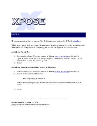 Installation
This documentation refers to version 4 for R. For previous versions for S-PLUS, click here.
While Xpose 4 may well work using R under other operating systems, currently we only support
Windows and Linux platforms. Everything you need to run Xpose 4 is freely available.
Installation for windows
1. Download the latest Windows version of R from www.r-project.org and install it.
2. Open R, select Packages -> Install package(s)... from the GUI menu. Select a CRAN
mirror close to you, and choose xpose4.
3. Done!
Installation from the command line (Linux or Windows)
1. Download the latest Windows version of R from www.r-project.org and install it.
2. Start R. At the R command line enter:
> install.packages("xpose4")
and all the required packages will be downloaded and installed from the mirror you
select.
3. Done!
--------------------------------------------------------------------------------------
Instalation for R versions < 2.12.0
(or if you install without an internet connection)
 