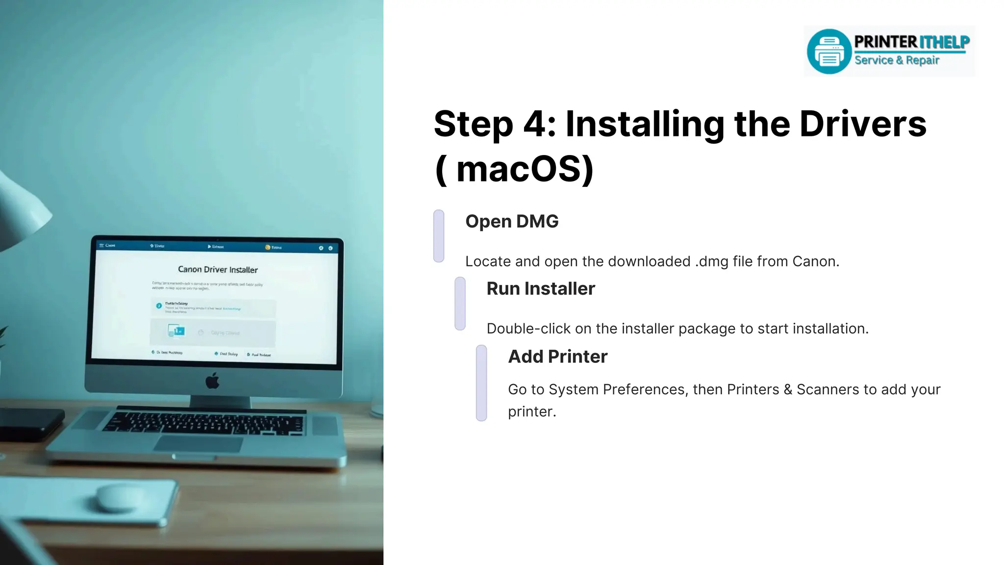 Step4:InstallingtheDrivers
(macOS)
OpenDMG
Locateandopenthedownloaded.dmgfilefromCanon.
RunInstaller
Double-clickontheinstallerpackagetostartinstallation.
AddPrinter
GotoSystemPreferences,thenPrinters&Scannerstoaddyour
printer.
 