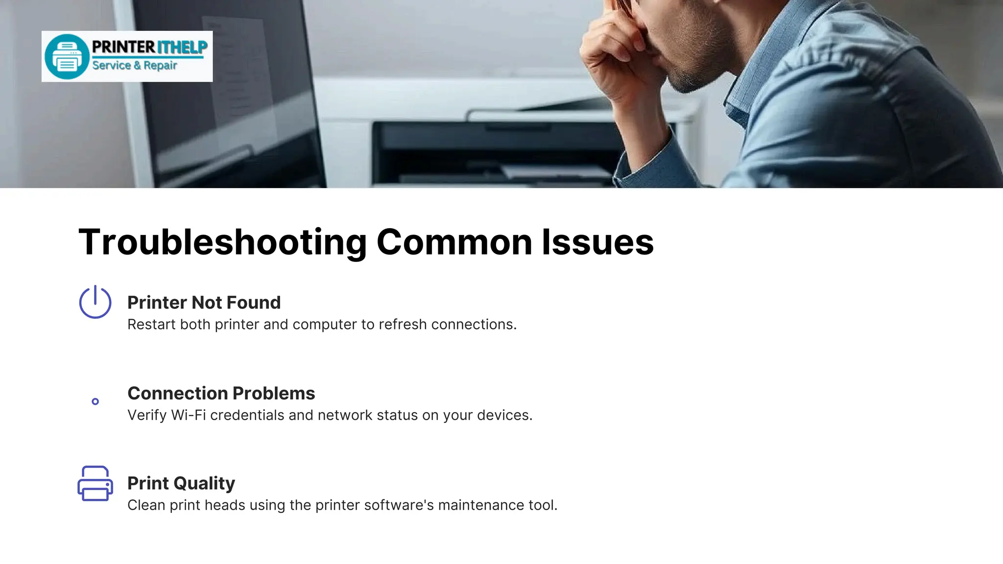 TroubleshootingCommonIssues
PrintQuality
Cleanprintheadsusingtheprintersoftware'smaintenancetool.
PrinterNotFound
Restartbothprinterandcomputertorefreshconnections.
ConnectionProblems
VerifyWi-Ficredentialsandnetworkstatusonyourdevices.
 