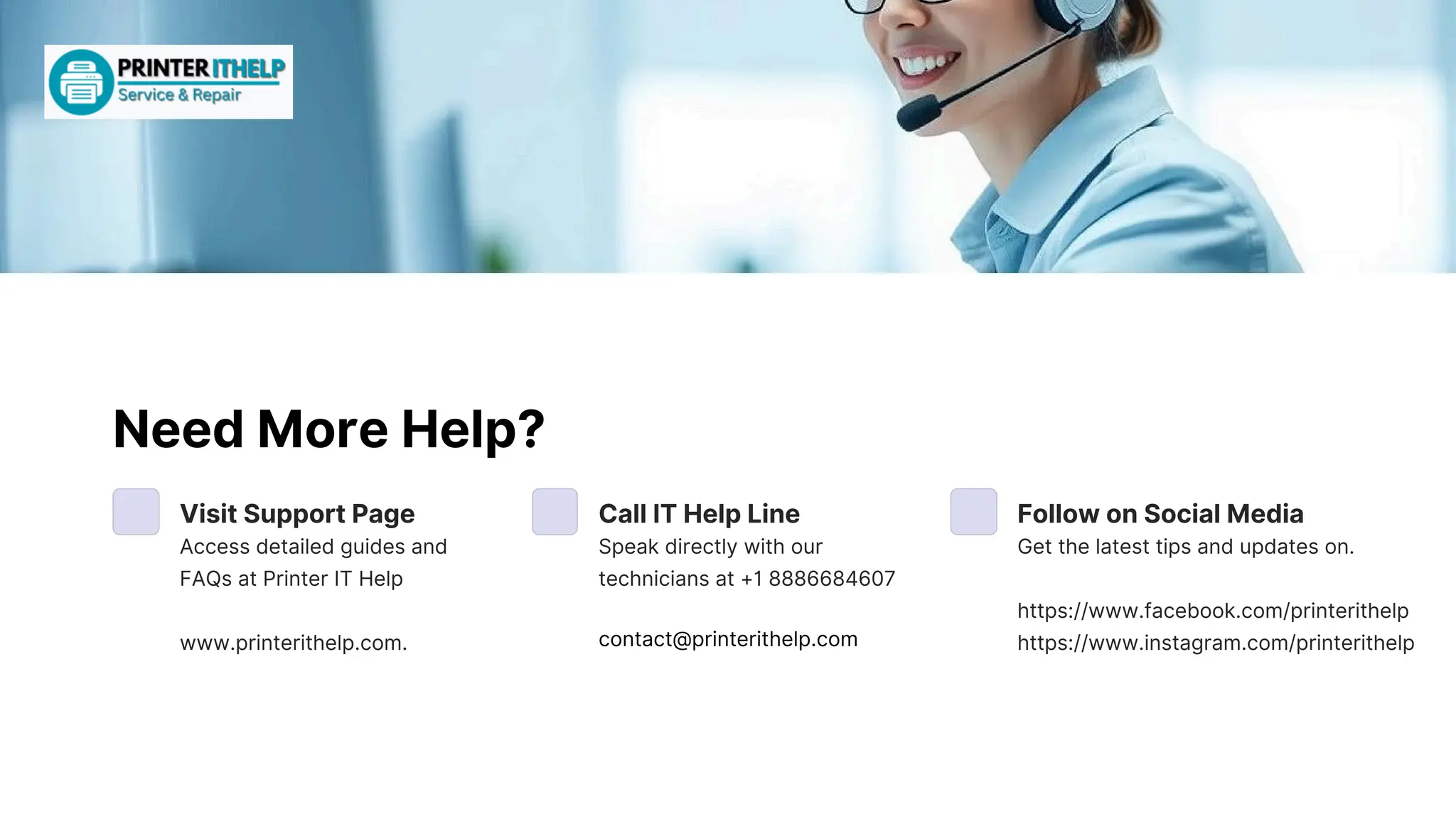 NeedMoreHelp?
VisitSupportPage
Accessdetailedguidesand
FAQsatPrinterITHelp
www.printerithelp.com.
CallITHelpLine
Speakdirectlywithour
techniciansat+18886684607
FollowonSocialMedia
Getthelatesttipsandupdateson.
https://www.facebook.com/printerithelp
https://www.instagram.com/printerithelp
contact@printerithelp.com
 