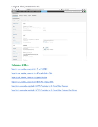 Changes in SonarQube installation file:-
Reference URLs:-
https://www.youtube.com/watch?v=3_uyF2x0PB0
https://www.youtube.com/watch?v=jh7utASgKj4&t=590s
https://www.youtube.com/watch?v=y49luBErHBk
https://www.youtube.com/watch?v=BfJvxGs-HxQ&t=567s
https://docs.sonarqube.org/display/SCAN/Analyzing+with+SonarQube+Scanner
https://docs.sonarqube.org/display/SCAN/Analyzing+with+SonarQube+Scanner+for+Maven
 