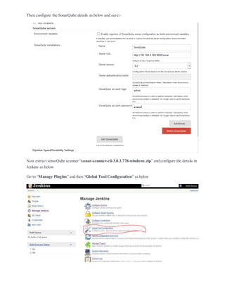 Then configure the SonarQube details as below and save:-
Now extract sonarQube scanner “sonar-scanner-cli-3.0.3.778-windows.zip” and configure the details in
Jenkins as below
Go to “Manage Plugins” and then “Global Tool Configuration” as below
 