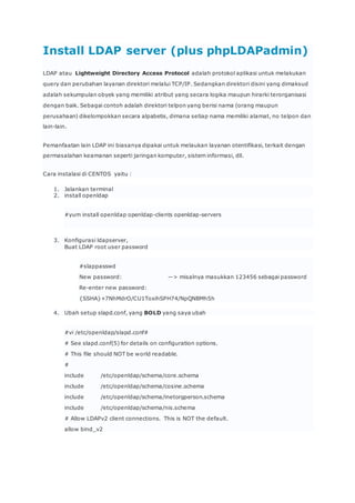 Install LDAP server (plus phpLDAPadmin)
LDAP atau Lightweight Directory Access Protocol adalah protokol aplikasi untuk melakukan
query dan perubahan layanan direktori melalui TCP/IP. Sedangkan direktori disini yang dimaksud
adalah sekumpulan obyek yang memiliki atribut yang secara logika maupun hirarki terorganisasi
dengan baik. Sebagai contoh adalah direktori telpon yang berisi nama (orang maupun
perusahaan) dikelompokkan secara alpabetis, dimana setiap nama memiliki alamat, no telpon dan
lain-lain.
Pemanfaatan lain LDAP ini biasanya dipakai untuk melaukan layanan otentifikasi, terkait dengan
permasalahan keamanan seperti jaringan komputer, sistem informasi, dll.
Cara instalasi di CENTOS yaitu :
1. Jalankan terminal
2. install openldap
#yum install openldap openldap-clients openldap-servers
3. Konfigurasi ldapserver,
Buat LDAP root user password
#slappasswd
New password: —> misalnya masukkan 123456 sebagai password
Re-enter new password:
{SSHA}+7NhMdrO/CU1ToxihSPH74/NpQNBMh5h
4. Ubah setup slapd.conf, yang BOLD yang saya ubah
#vi /etc/openldap/slapd.conf#
# See slapd.conf(5) for details on configuration options.
# This file should NOT be world readable.
#
include /etc/openldap/schema/core.schema
include /etc/openldap/schema/cosine.schema
include /etc/openldap/schema/inetorgperson.schema
include /etc/openldap/schema/nis.schema
# Allow LDAPv2 client connections. This is NOT the default.
allow bind_v2
 