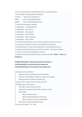 # Do not enable referrals until AFTER you have a working directory
# service AND an understanding of referrals.
#referral ldap://root.openldap.org
pidfile /var/run/openldap/slapd.pid
argsfile /var/run/openldap/slapd.args
# Load dynamic backend modules:
# modulepath /usr/lib/openldap
# moduleload back_bdb.la
# moduleload back_ldap.la
# moduleload back_ldbm.la
# moduleload back_passwd.la
# moduleload back_shell.la
# The next three lines allow use of TLS for encrypting connections using a
# dummy test certificate which you can generate by changing to
# /etc/pki/tls/certs, running “make slapd.pem”, and fixing permissions on
# slapd.pem so that the ldap user or group can read it. Your client software
# may balk at self-signed certificates, however.
# pastikan dahulu letak folder file berikut, gunakan perintah #find / -name ‘ca-
bundle.crt’
TLSCACertificateFile /etc/pki/tls/certs/ca-bundle.crt
TLSCertificateFile /etc/pki/tls/certs/slapd.pem
TLSCertificateKeyFile /etc/pki/tls/certs/slapd.pem
# Sample security restrictions
# Require integrity protection (prevent hijacking)
# Require 112-bit (3DES or better) encryption for updates
# Require 63-bit encryption for simple bind
# security ssf=1 update_ssf=112 simple_bind=64
# Sample access control policy:
# Root DSE: allow anyone to read it
# Subschema (sub)entry DSE: allow anyone to read it
# Other DSEs:
# Allow self write access
# Allow authenticated users read access
# Allow anonymous users to authenticate
# Directives needed to implement policy:
# access to dn.base=”” by * read
 